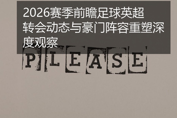 2026赛季前瞻足球英超转会动态与豪门阵容重塑深度观察