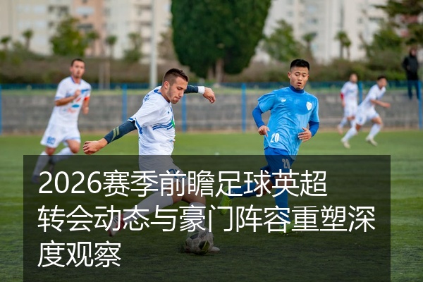 2026赛季前瞻足球英超转会动态与豪门阵容重塑深度观察