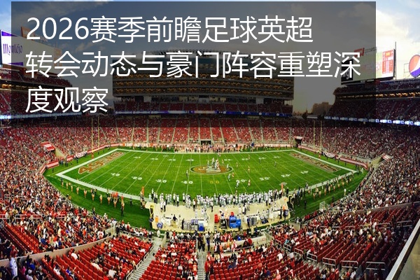 2026赛季前瞻足球英超转会动态与豪门阵容重塑深度观察