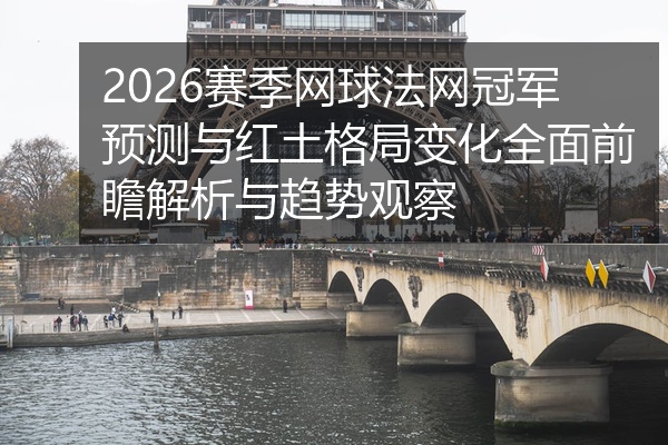 2026赛季网球法网冠军预测与红土格局变化全面前瞻解析与趋势观察