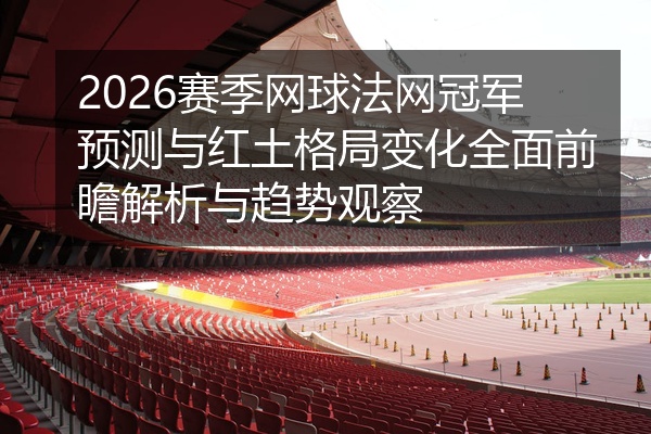2026赛季网球法网冠军预测与红土格局变化全面前瞻解析与趋势观察