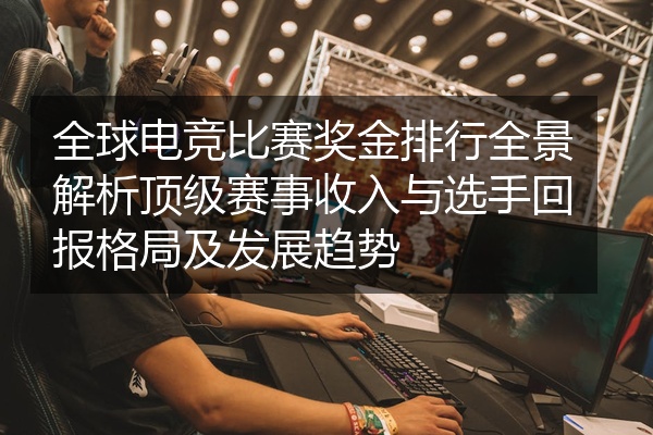 全球电竞比赛奖金排行全景解析顶级赛事收入与选手回报格局及发展趋势