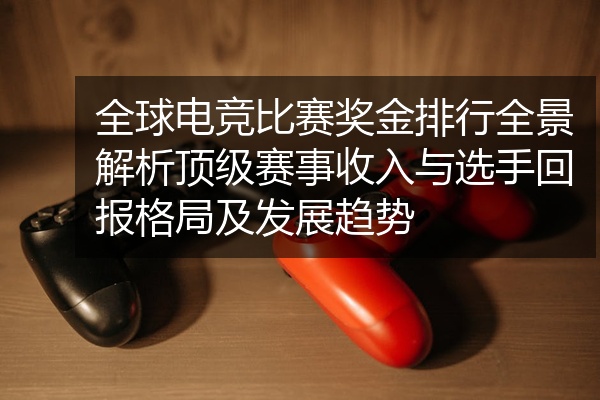 全球电竞比赛奖金排行全景解析顶级赛事收入与选手回报格局及发展趋势