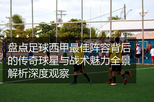 盘点足球西甲最佳阵容背后的传奇球星与战术魅力全景解析深度观察