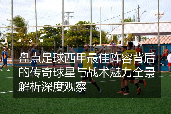 盘点足球西甲最佳阵容背后的传奇球星与战术魅力全景解析深度观察