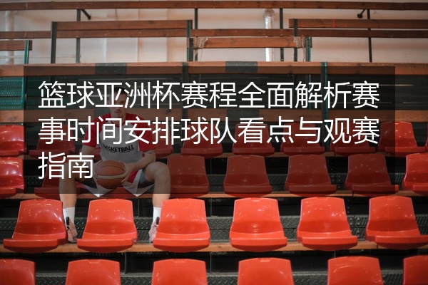 篮球亚洲杯赛程全面解析赛事时间安排球队看点与观赛指南