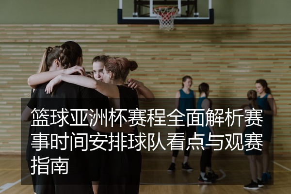 篮球亚洲杯赛程全面解析赛事时间安排球队看点与观赛指南