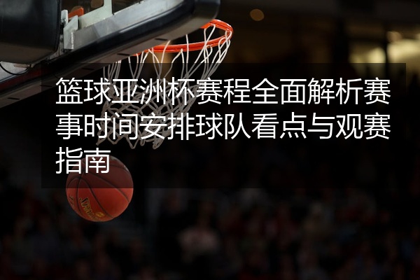 篮球亚洲杯赛程全面解析赛事时间安排球队看点与观赛指南