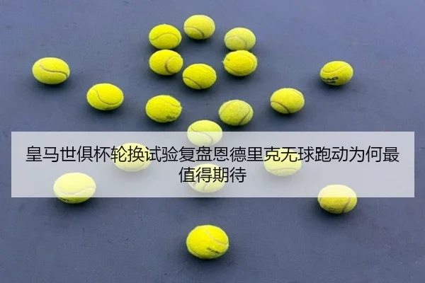 皇马世俱杯轮换试验复盘恩德里克无球跑动为何最值得期待