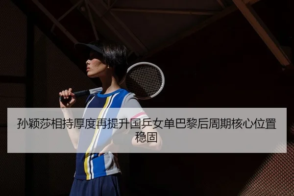 孙颖莎相持厚度再提升国乒女单巴黎后周期核心位置稳固